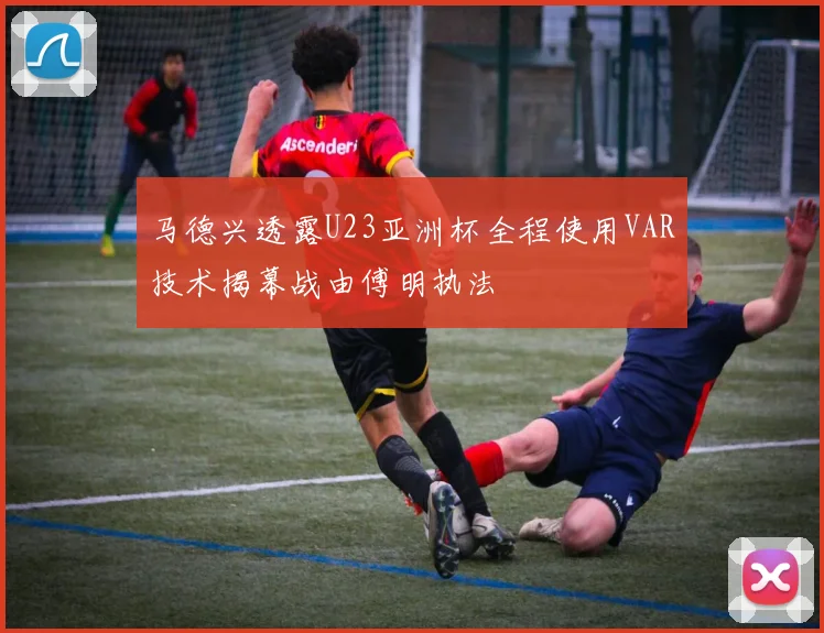 马德兴透露U23亚洲杯全程使用VAR技术揭幕战由傅明执法