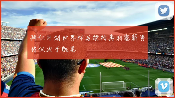 拜仁计划世界杯后续约奥利塞薪资将仅次于凯恩
