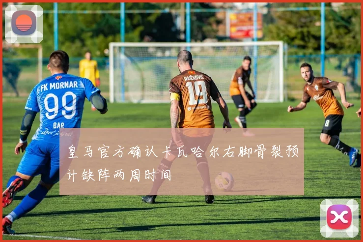 皇马官方确认卡瓦哈尔右脚骨裂预计缺阵两周时间