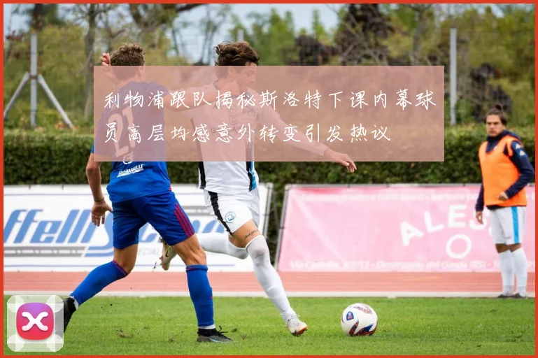 利物浦跟队揭秘斯洛特下课内幕球员高层均感意外转变引发热议