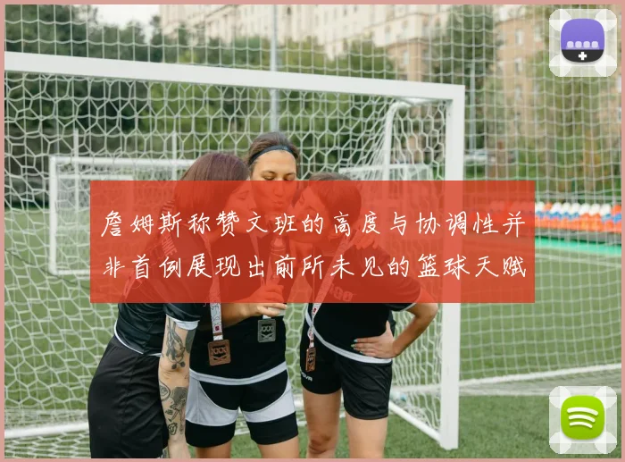 詹姆斯称赞文班的高度与协调性并非首例展现出前所未见的篮球天赋