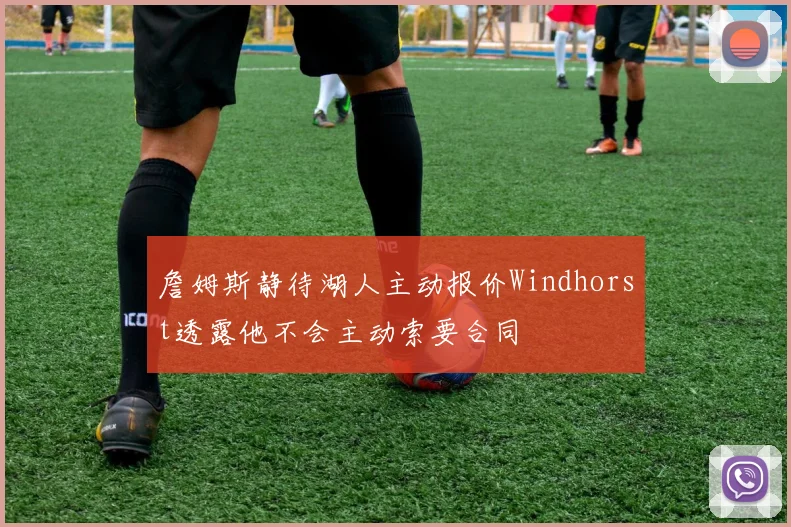 詹姆斯静待湖人主动报价Windhorst透露他不会主动索要合同