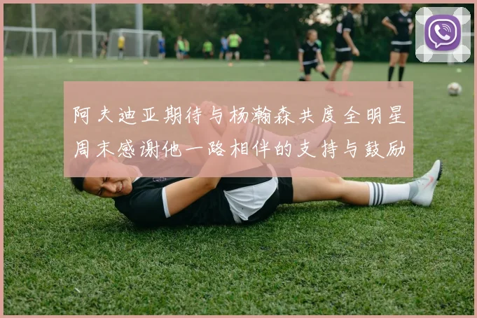 阿夫迪亚期待与杨瀚森共度全明星周末感谢他一路相伴的支持与鼓励