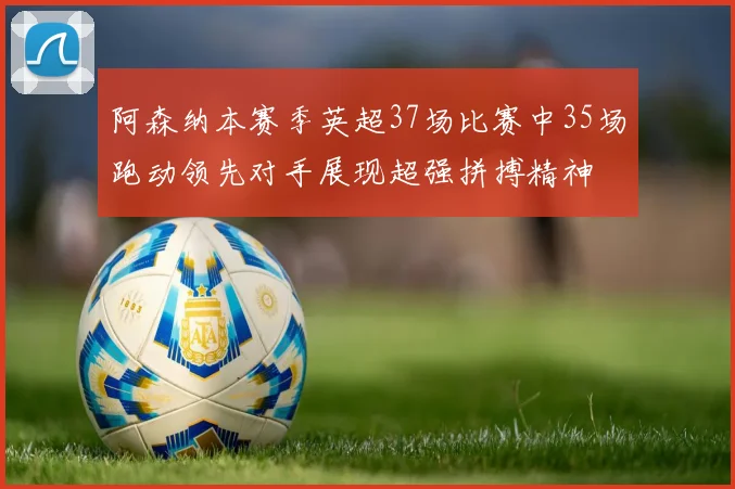 阿森纳本赛季英超37场比赛中35场跑动领先对手展现超强拼搏精神