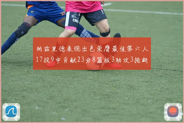 纳兹里德表现出色荣膺最佳第六人17投9中贡献23分8篮板3助攻3抢断1盖帽