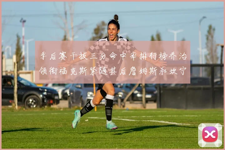 季后赛干拔三分命中率排行榜乔治领衔福克斯紧随其后詹姆斯和坎宁安表现不俗