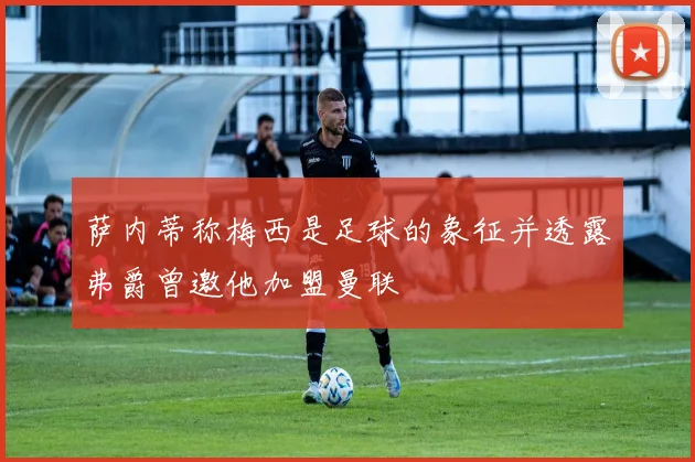 萨内蒂称梅西是足球的象征并透露弗爵曾邀他加盟曼联