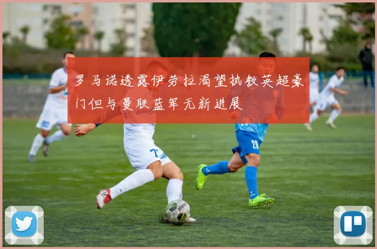 罗马诺透露伊劳拉渴望执教英超豪门但与曼联蓝军无新进展