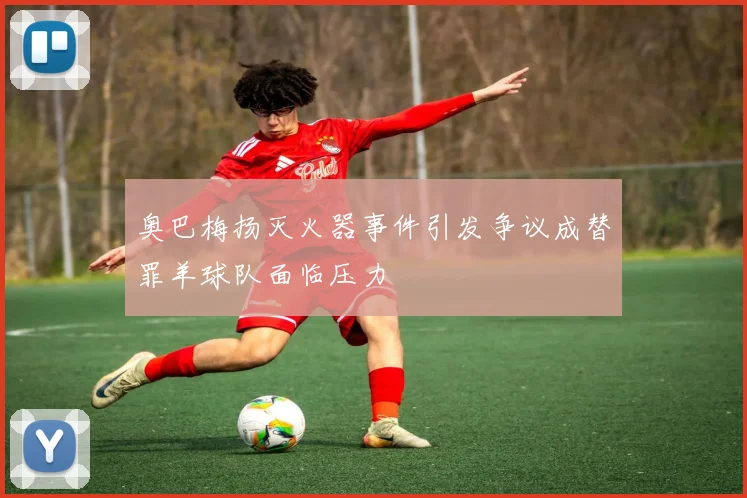 奥巴梅扬灭火器事件引发争议成替罪羊球队面临压力