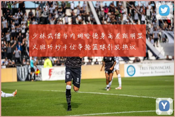 少林武僧与内姆哈德身高差距明显文班巧妙卡位争抢篮球引发热议