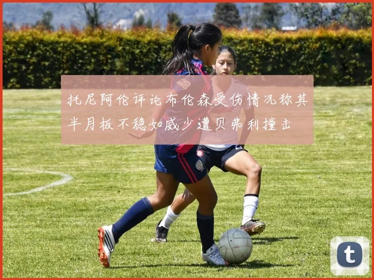 托尼阿伦评论布伦森受伤情况称其半月板不稳如威少遭贝弗利撞击