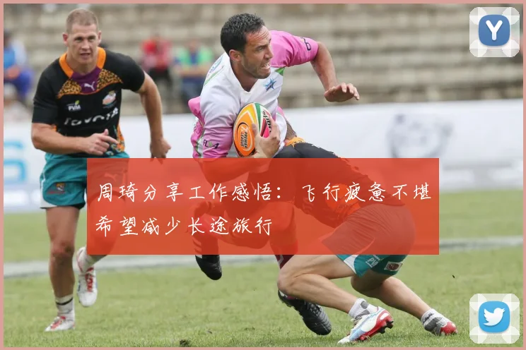 周琦分享工作感悟：飞行疲惫不堪希望减少长途旅行