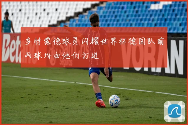 多特蒙德球员闪耀世界杯德国队前两球均由他们打进