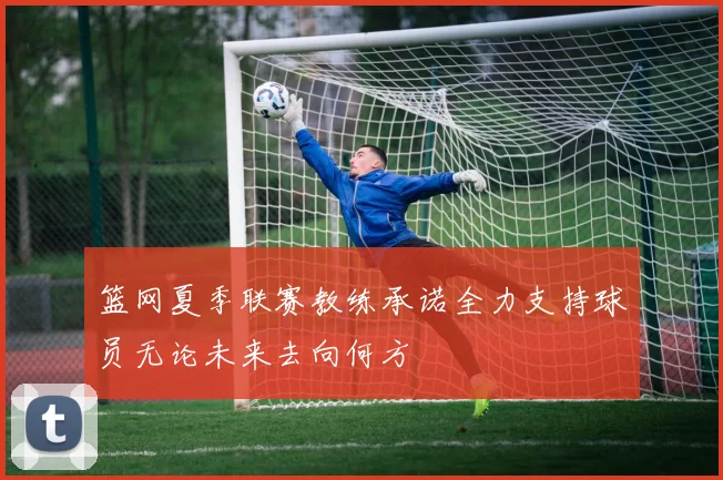篮网夏季联赛教练承诺全力支持球员无论未来去向何方