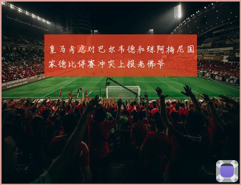 皇马考虑对巴尔韦德和琼阿梅尼国家德比停赛冲突上报老佛爷