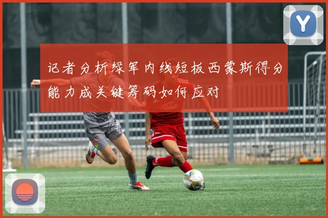 记者分析绿军内线短板西蒙斯得分能力成关键筹码如何应对