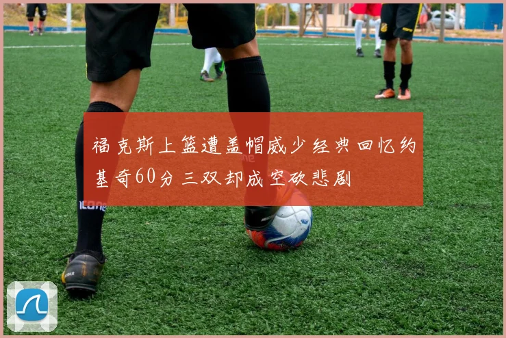 福克斯上篮遭盖帽威少经典回忆约基奇60分三双却成空砍悲剧