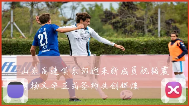 山东高速俱乐部迎来新成员祝铭震与杨文学正式签约共创辉煌